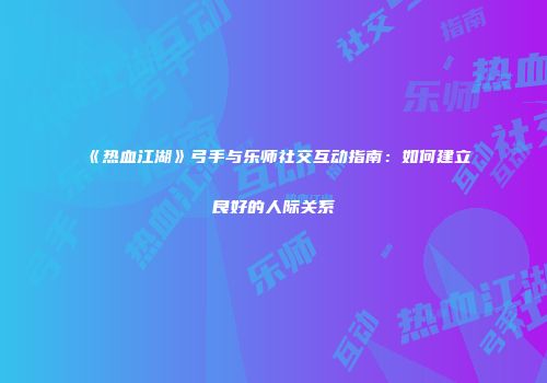 《热血江湖》弓手与乐师社交互动指南：如何建立良好的人际关系