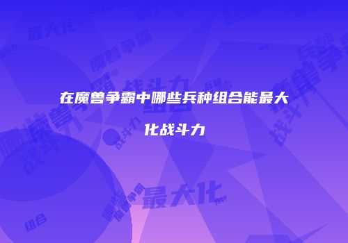 在魔兽争霸中哪些兵种组合能最大化战斗力