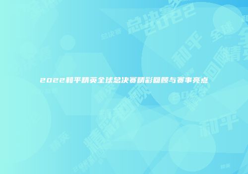 2022和平精英全球总决赛精彩回顾与赛事亮点