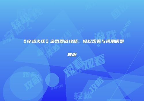《穿越火线》游戏回放攻略：轻松观看与视角调整教程