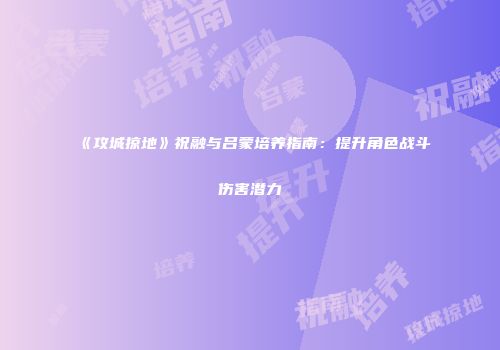 《攻城掠地》祝融与吕蒙培养指南：提升角色战斗伤害潜力
