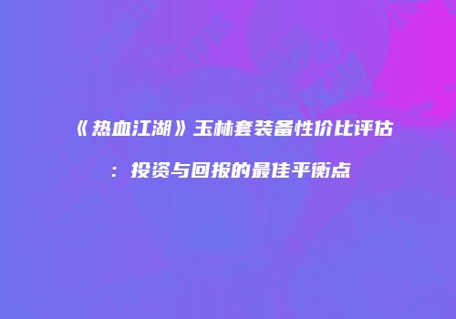 《热血江湖》玉林套装备性价比评估：投资与回报的最佳平衡点