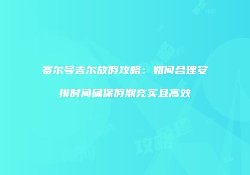 赛尔号吉尔放假攻略:如何合理安排时间确保假期充实且高效