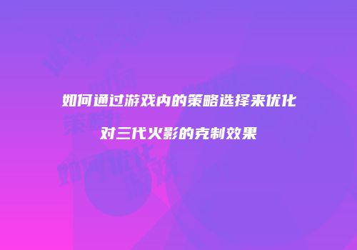 如何通过游戏内的策略选择来优化对三代火影的克制效果