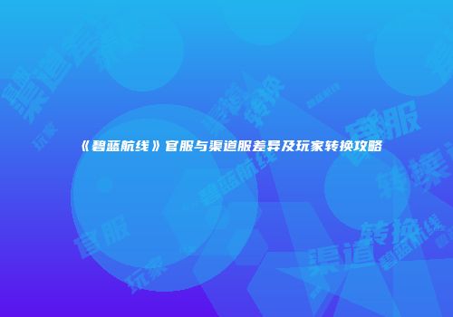 《碧蓝航线》官服与渠道服差异及玩家转换攻略
