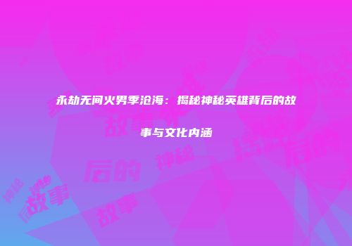 永劫无间火男季沧海：揭秘神秘英雄背后的故事与文化内涵