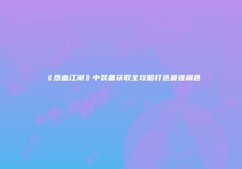《热血江湖》中装备获取全攻略打造最强角色