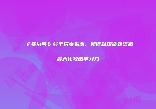 《赛尔号》新手玩家指南：如何利用游戏资源最大化攻击学习力