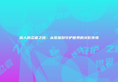 鸣人的忍者之路：从孤独到守护世界的火影传奇