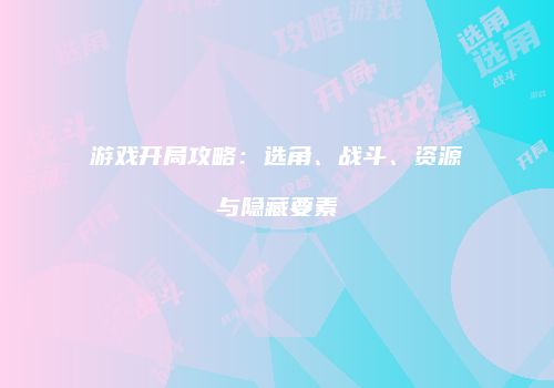 游戏开局攻略：选角、战斗、资源与隐藏要素