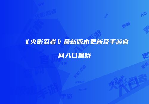 《火影忍者》最新版本更新及手游官网入口揭晓