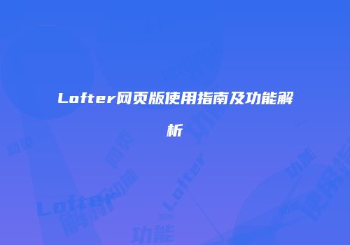 Lofter网页版使用指南及功能解析