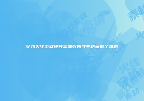 穿越火线游戏视频高清剪辑与素材获取全攻略
