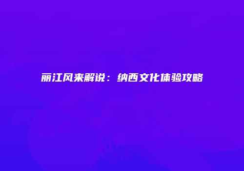 丽江风来解说：纳西文化体验攻略
