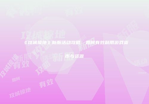 《攻城掠地》新服活动攻略：如何有效利用游戏货币与资源