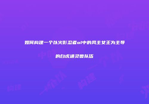 如何构建一个以火影忍者ol中的风主女王为主导的白虎通灵兽队伍