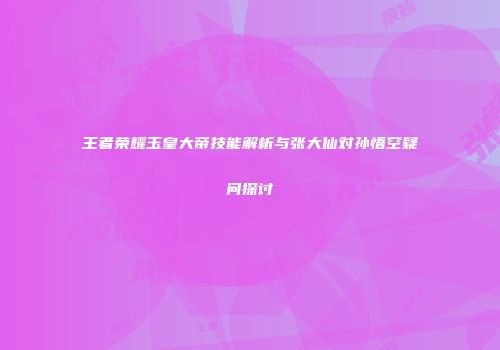 王者荣耀玉皇大帝技能解析与张大仙对孙悟空疑问探讨