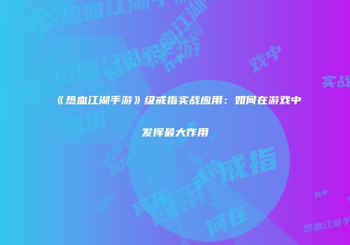 《热血江湖手游》级戒指实战应用：如何在游戏中发挥最大作用