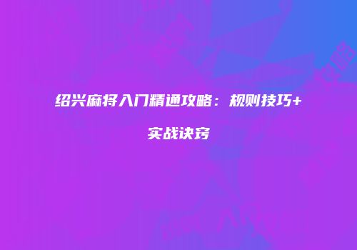 绍兴麻将入门精通攻略：规则技巧+实战诀窍