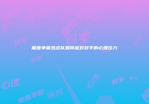 魔兽争霸热战队如何应对对手的心理压力