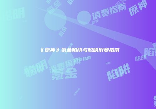 《原神》氪金陷阱与聪明消费指南
