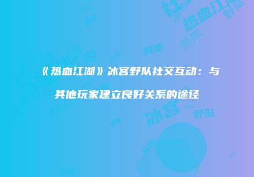 《热血江湖》冰宫野队社交互动：与其他玩家建立良好关系的途径