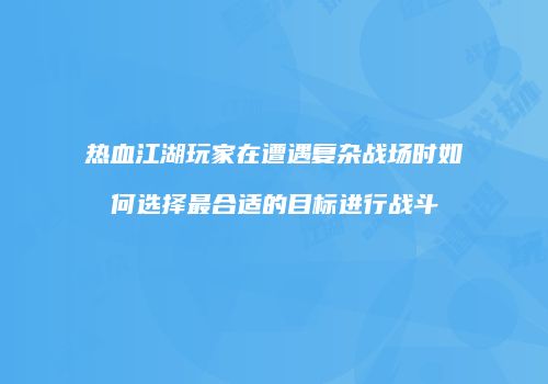 热血江湖玩家在遭遇复杂战场时如何选择最合适的目标进行战斗