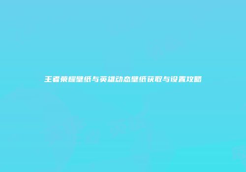 王者荣耀壁纸与英雄动态壁纸获取与设置攻略