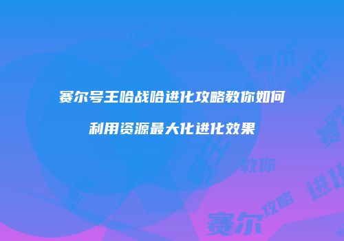 赛尔号王哈战哈进化攻略教你如何利用资源最大化进化效果