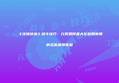 《攻城掠地》战斗技巧：元党如何最大化利用有限的资源赢得胜利