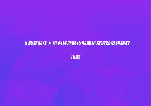 《碧蓝航线》维内托泳装皮肤解析及活动战舰获取攻略
