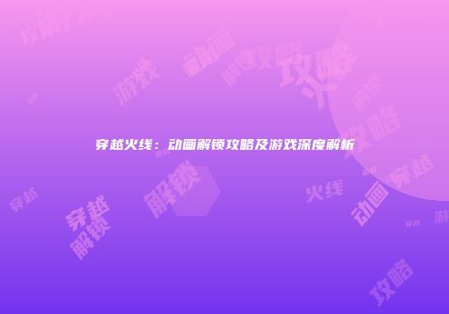 穿越火线：动画解锁攻略及游戏深度解析