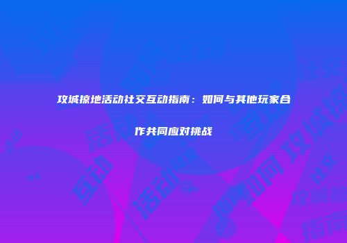攻城掠地活动社交互动指南：如何与其他玩家合作共同应对挑战