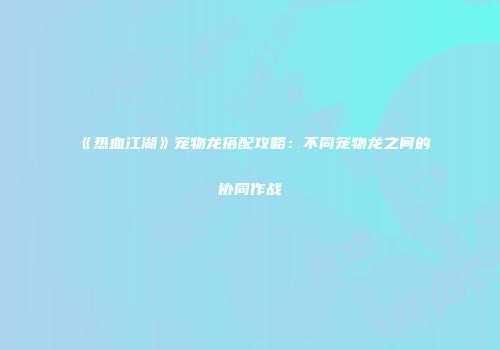 《热血江湖》宠物龙搭配攻略:不同宠物龙之间的协同作战