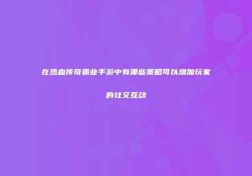 在热血传奇霸业手游中有哪些策略可以增加玩家的社交互动