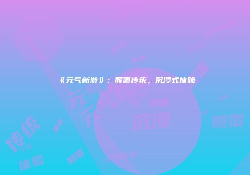 《元气新游》：颠覆传统，沉浸式体验
