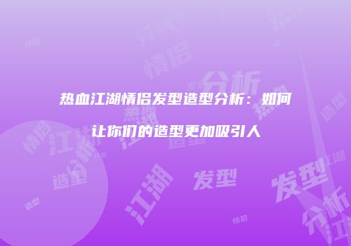热血江湖情侣发型造型分析:如何让你们的造型更加吸引人