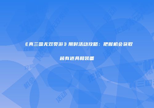 《真三国无双页游》限时活动攻略：把握机会获取稀有道具和装备