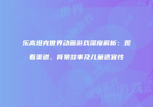乐高坦克世界动画游戏深度解析：观看渠道、背景故事及儿童适宜性