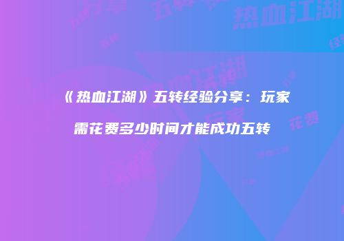 《热血江湖》五转经验分享：玩家需花费多少时间才能成功五转