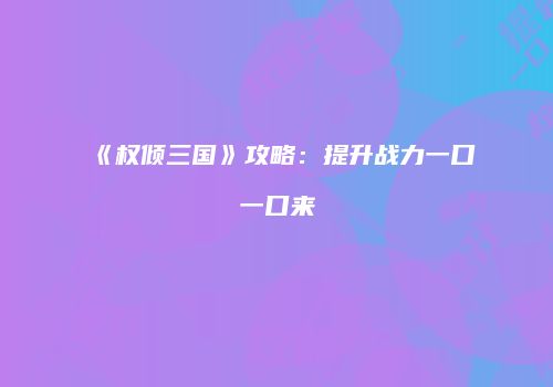 《权倾三国》攻略：提升战力一口一口来