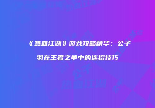 《热血江湖》游戏攻略精华：公子羽在王者之争中的连招技巧