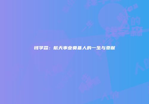 钱学森：航天事业奠基人的一生与贡献