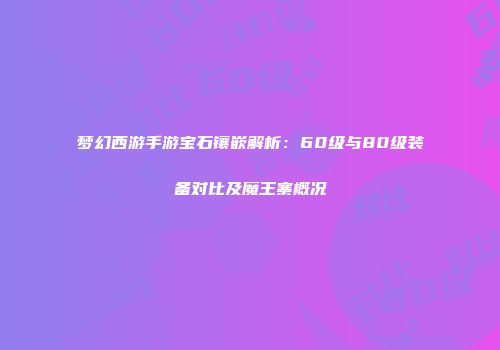 梦幻西游手游宝石镶嵌解析：60级与80级装备对比及魔王寨概况