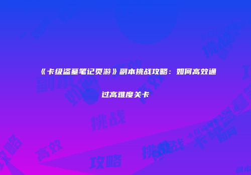 《卡级盗墓笔记页游》副本挑战攻略：如何高效通过高难度关卡