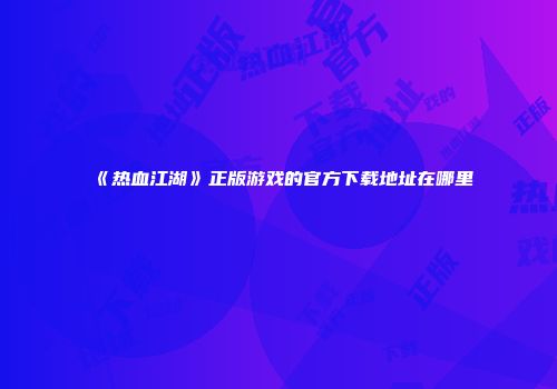 《热血江湖》正版游戏的官方下载地址在哪里