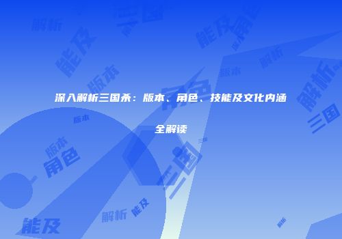 深入解析三国杀：版本、角色、技能及文化内涵全解读