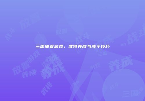 三国放置游戏：武将养成与战斗技巧