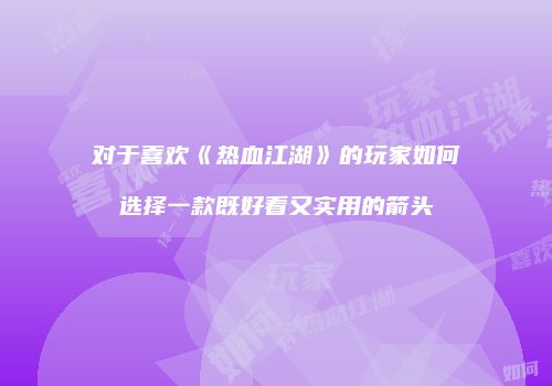 对于喜欢《热血江湖》的玩家如何选择一款既好看又实用的箭头
