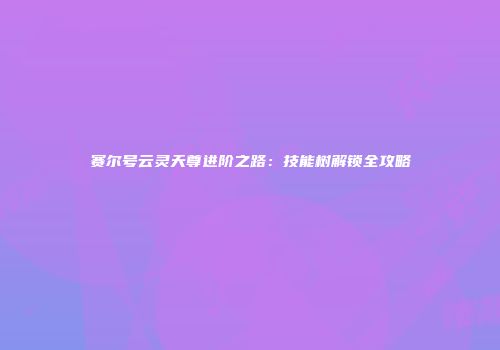 赛尔号云灵天尊进阶之路：技能树解锁全攻略